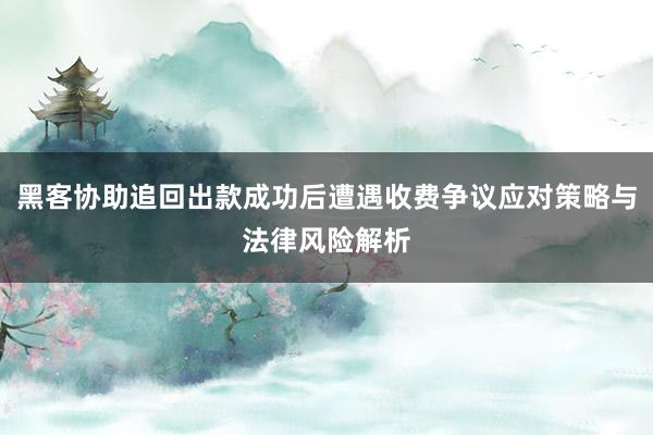 黑客协助追回出款成功后遭遇收费争议应对策略与法律风险解析