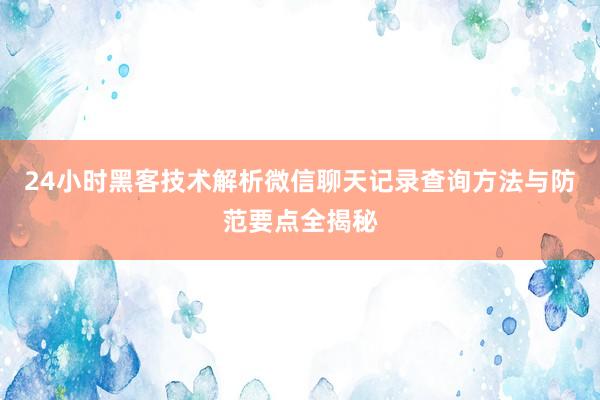 24小时黑客技术解析微信聊天记录查询方法与防范要点全揭秘