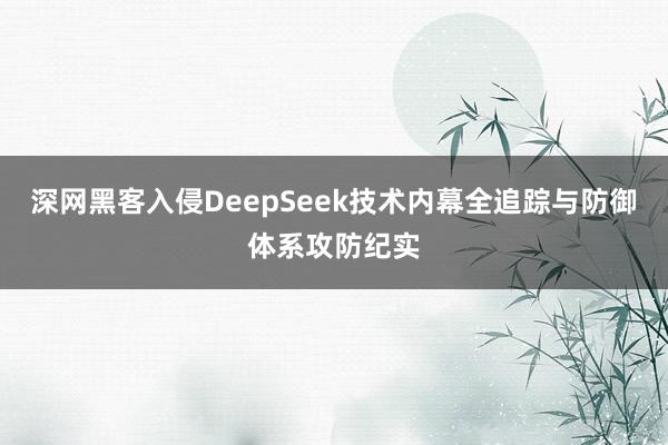 深网黑客入侵DeepSeek技术内幕全追踪与防御体系攻防纪实