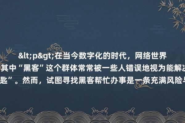 <p>在当今数字化的时代，网络世界充满了各种神秘与诱惑，其中“黑客”这个群体常常被一些人错误地视为能解决各种难题的“万能钥匙”。然而，试图寻找黑客帮忙办事是一条充满风险与违法隐患的道路，绝不能轻易尝试。</p><p>有些人可能会因为诸如找回丢失的重要数据、突破某些限制获取特定信息等原因，而萌生出找黑客的念头。他们往往通过网络搜索、地下论坛或者一些不明来历的渠道去探寻所谓的“黑客高手”。但这些来源本