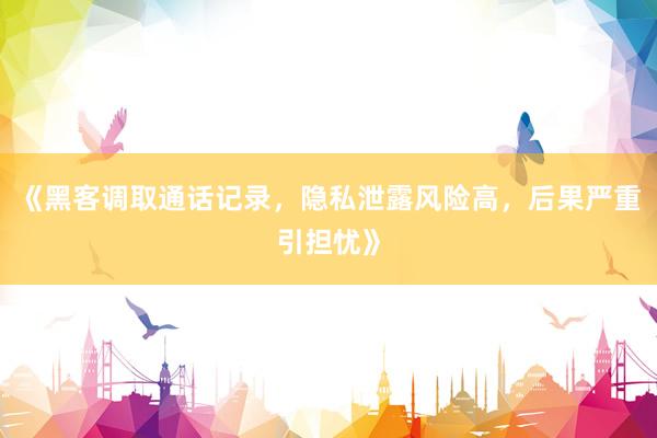 《黑客调取通话记录，隐私泄露风险高，后果严重引担忧》